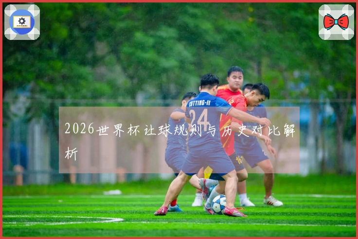 2026世界杯让球规则与历史对比解析