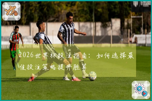 2026世界杯投注指南：如何选择最佳投注策略提升胜算